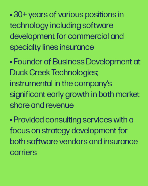30+ years of various positions in technology including software development for commercial and specialty lines insurance Founder of Business Development at Duck Creek Technologies; instrumental in the company’s significant early growth in both market share and revenue Provided consulting services with a focus on strategy development for both software vendors and insurance carriers
